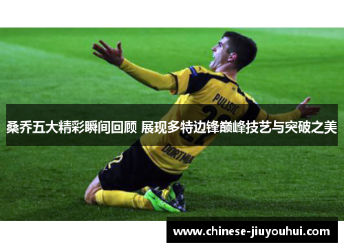 桑乔五大精彩瞬间回顾 展现多特边锋巅峰技艺与突破之美