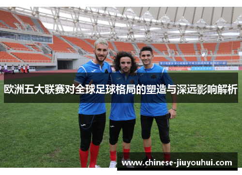 欧洲五大联赛对全球足球格局的塑造与深远影响解析 欧洲五大联赛对全球足球格局的塑造与深远影响解析