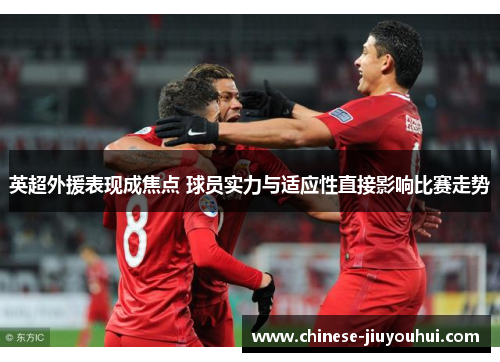 英超外援表现成焦点 球员实力与适应性直接影响比赛走势
